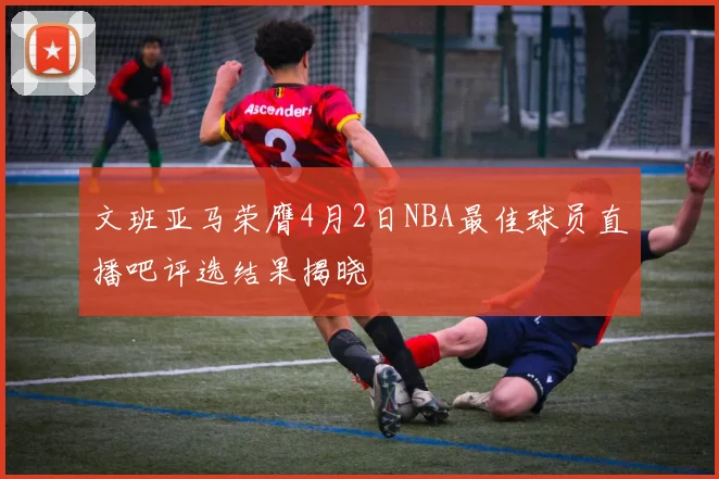 文班亚马荣膺4月2日NBA最佳球员直播吧评选结果揭晓