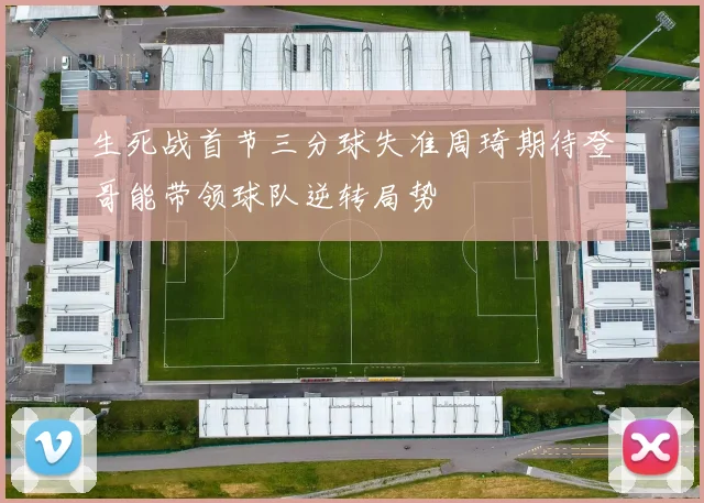 生死战首节三分球失准周琦期待登哥能带领球队逆转局势