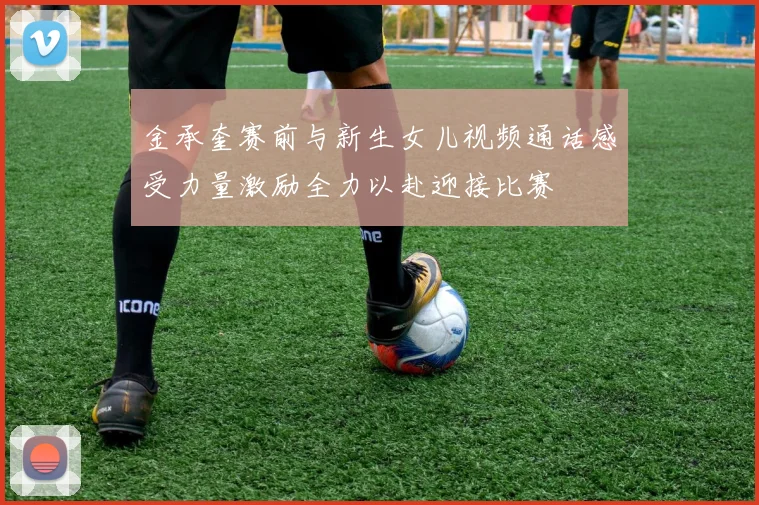 金承奎赛前与新生女儿视频通话感受力量激励全力以赴迎接比赛