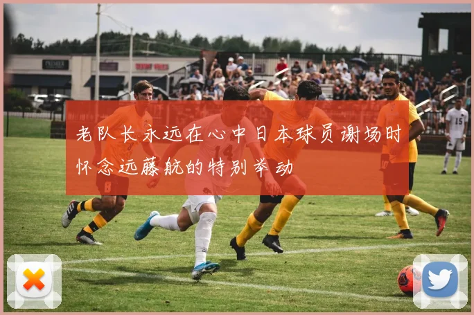 老队长永远在心中日本球员谢场时怀念远藤航的特别举动