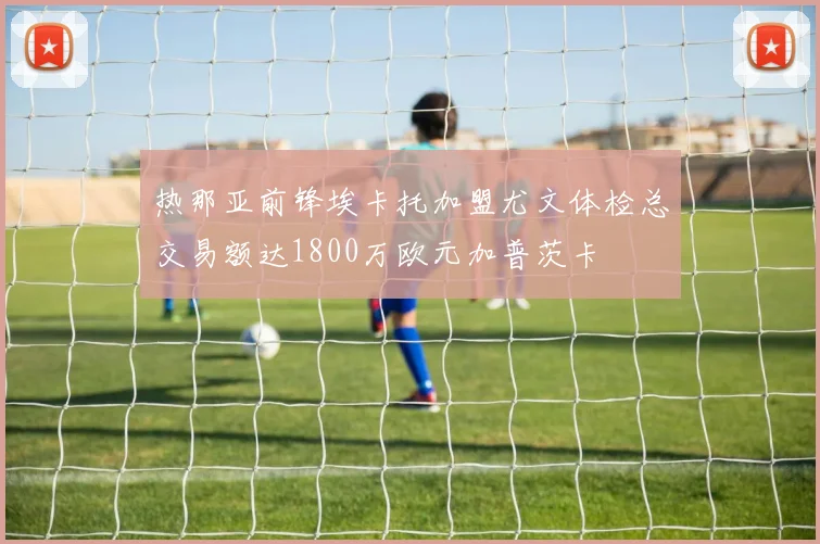 热那亚前锋埃卡托加盟尤文体检总交易额达1800万欧元加普茨卡