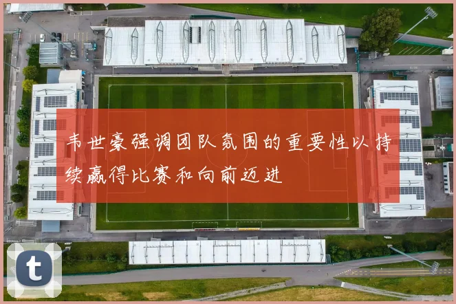 韦世豪强调团队氛围的重要性以持续赢得比赛和向前迈进