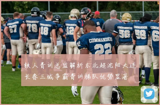 铁人青训总监解析东北超沈阳大连长春三城争霸青训梯队优势显著