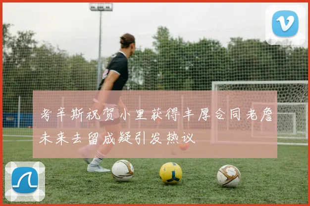 考辛斯祝贺小里获得丰厚合同老詹未来去留成疑引发热议