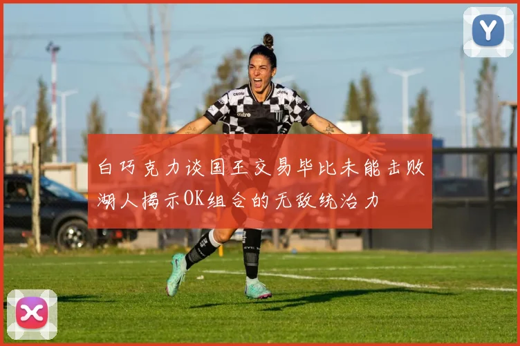 白巧克力谈国王交易毕比未能击败湖人揭示OK组合的无敌统治力