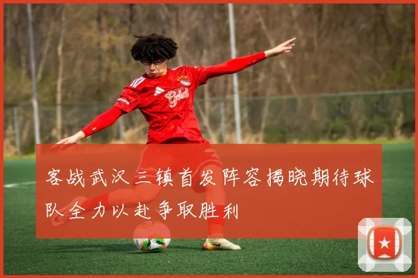 客战武汉三镇首发阵容揭晓期待球队全力以赴争取胜利
