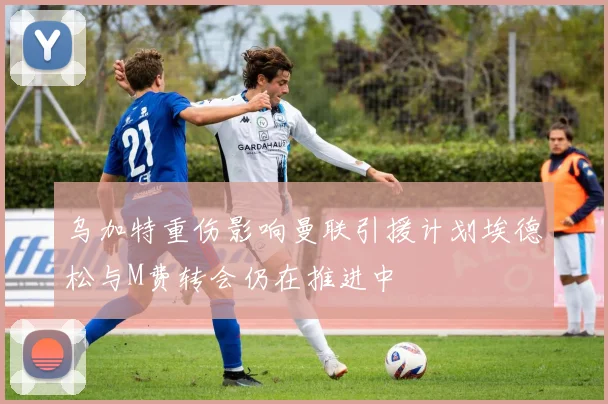 乌加特重伤影响曼联引援计划埃德松与M费转会仍在推进中