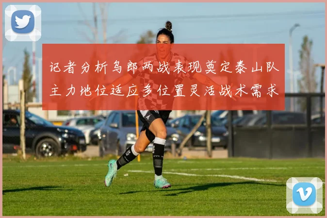 记者分析乌郎两战表现奠定泰山队主力地位适应多位置灵活战术需求