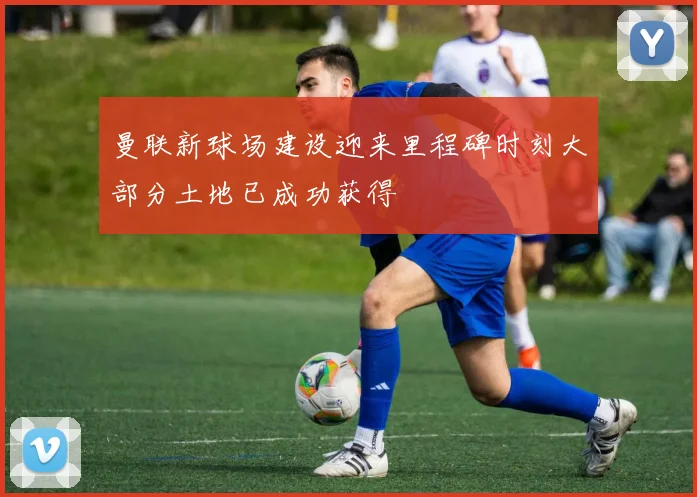 曼联新球场建设迎来里程碑时刻大部分土地已成功获得