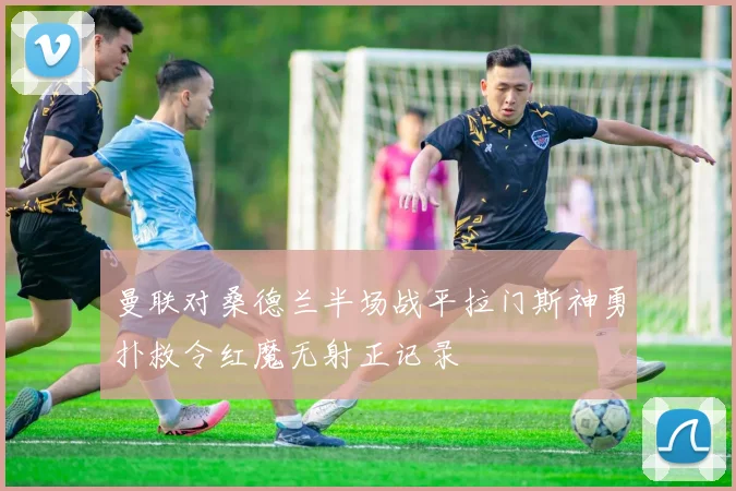 曼联对桑德兰半场战平拉门斯神勇扑救令红魔无射正记录