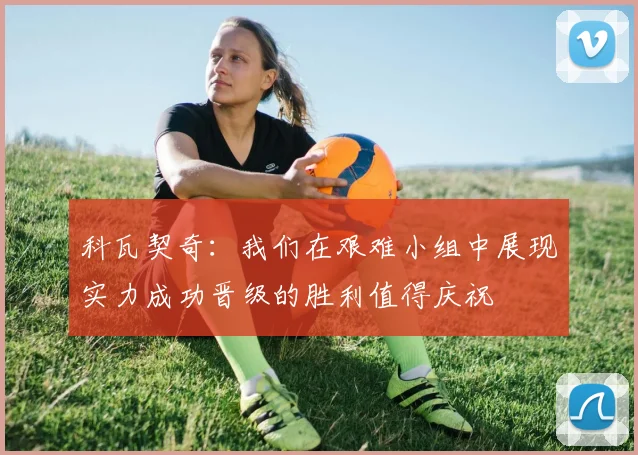 科瓦契奇：我们在艰难小组中展现实力成功晋级的胜利值得庆祝