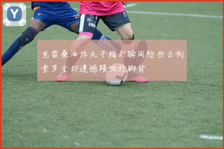 克雷桑油炸丸子精彩瞬间险些击倒索罗金却遗憾踢呲外脚背
