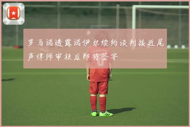 罗马诺透露诺伊尔续约谈判接近尾声律师审核后即将签字