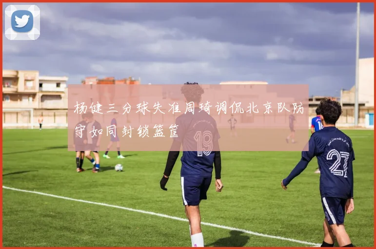 杨健三分球失准周琦调侃北京队防守如同封锁篮筐