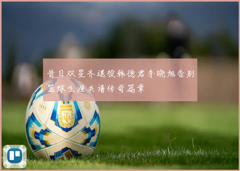 昔日双星齐退役韩德君李晓旭告别篮球生涯共谱传奇篇章