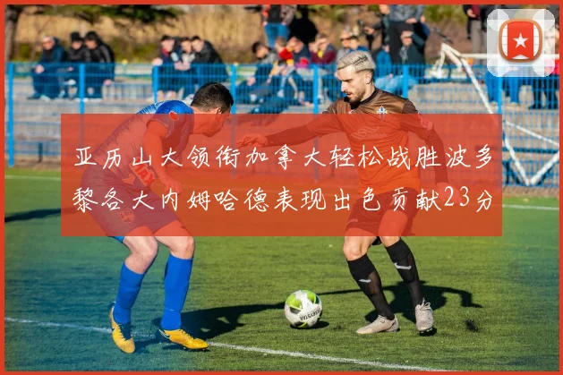 亚历山大领衔加拿大轻松战胜波多黎各大内姆哈德表现出色贡献23分