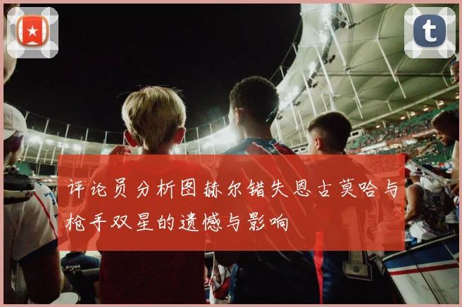 评论员分析图赫尔错失恩古莫哈与枪手双星的遗憾与影响