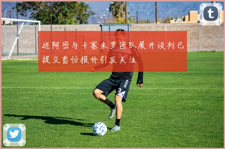 迈阿密与卡塞米罗团队展开谈判已提交首份报价引发关注
