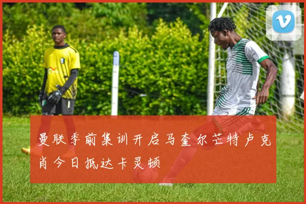 曼联季前集训开启马奎尔芒特卢克肖今日抵达卡灵顿