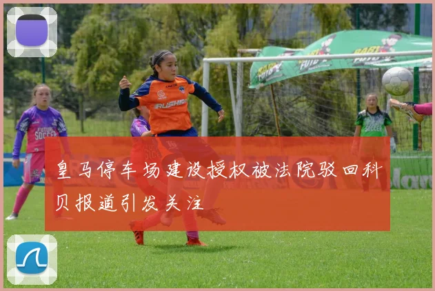 皇马停车场建设授权被法院驳回科贝报道引发关注