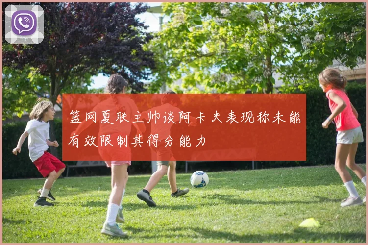 篮网夏联主帅谈阿卡夫表现称未能有效限制其得分能力