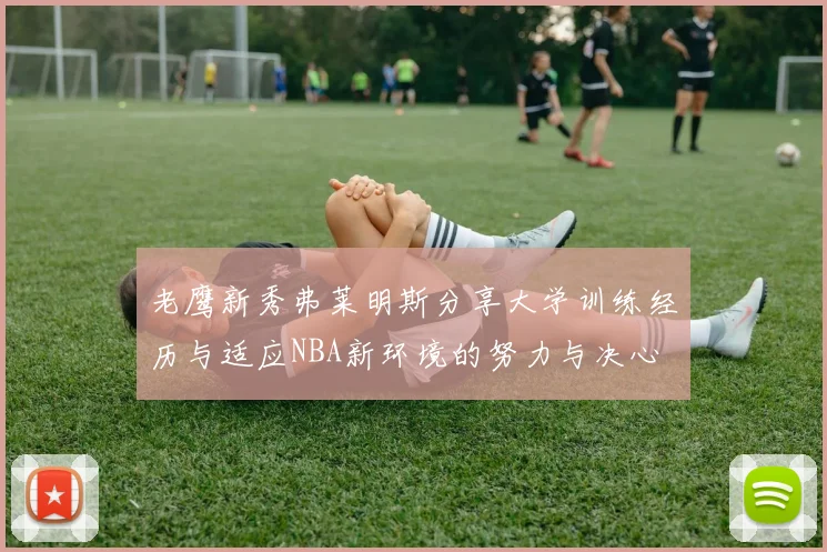 老鹰新秀弗莱明斯分享大学训练经历与适应NBA新环境的努力与决心