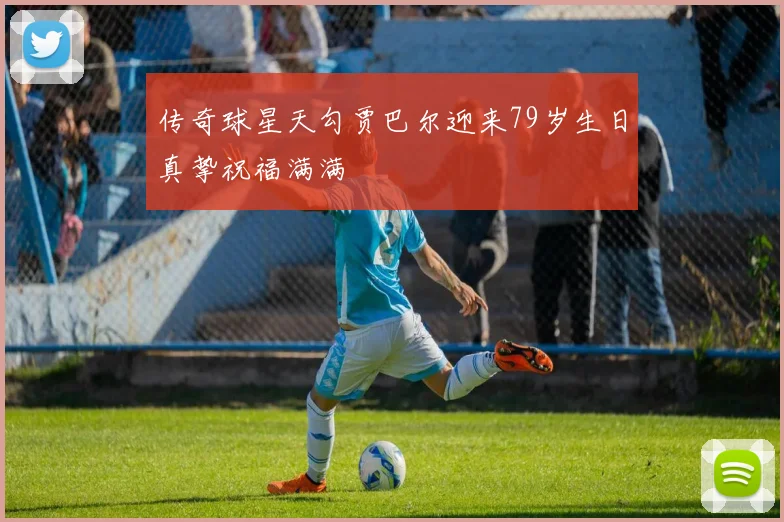 传奇球星天勾贾巴尔迎来79岁生日真挚祝福满满