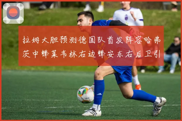 拉姆大胆预测德国队首发阵容哈弗茨中锋莱韦林右边锋安东右后卫引发热议