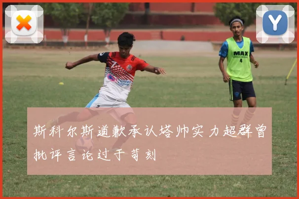斯科尔斯道歉承认塔帅实力超群曾批评言论过于苛刻