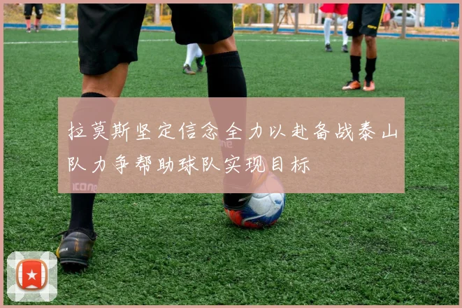 拉莫斯坚定信念全力以赴备战泰山队力争帮助球队实现目标